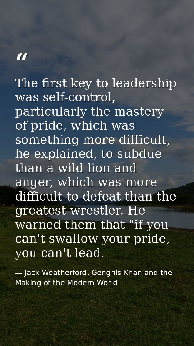 The first key to leadership was self-control, particularly the mastery of pride, which was something more difficult, he  — Jack Weatherford, Genghis Khan and the Making of the Modern World