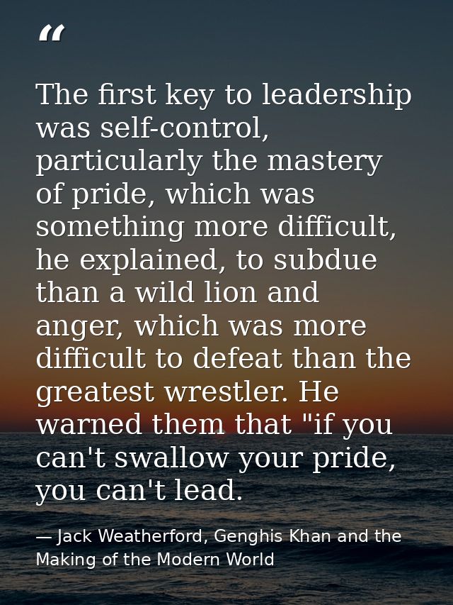 The first key to leadership was self-control, particularly the mastery of pride, which was something more difficult, he  — Jack Weatherford, Genghis Khan and the Making of the Modern World