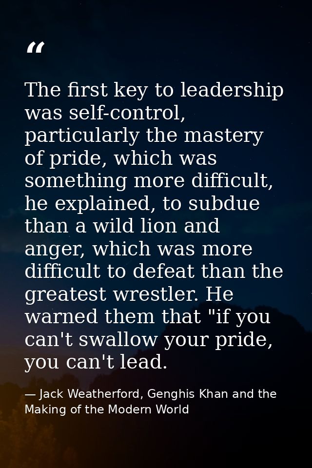 The first key to leadership was self-control, particularly the mastery of pride, which was something more difficult, he  — Jack Weatherford, Genghis Khan and the Making of the Modern World