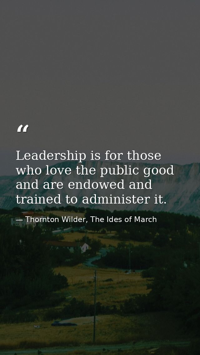 Leadership is for those who love the public good and are endowed and trained to administer it. — Thornton Wilder, The Ides of March