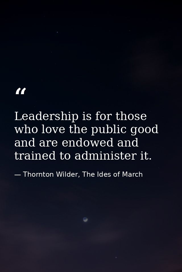 Leadership is for those who love the public good and are endowed and trained to administer it. — Thornton Wilder, The Ides of March