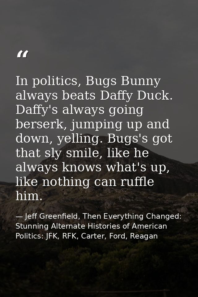 In politics, Bugs Bunny always beats Daffy Duck. Daffy's always going berserk, jumping up and down, yelling. Bugs's got  — Jeff Greenfield, Then Everything Changed: Stunning Alternate Histories of American Politics: JFK, RFK, Carter, Ford, Reagan
