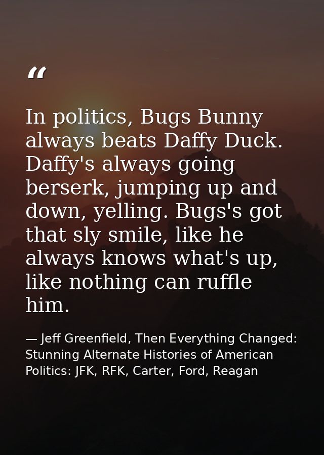 In politics, Bugs Bunny always beats Daffy Duck. Daffy's always going berserk, jumping up and down, yelling. Bugs's got  — Jeff Greenfield, Then Everything Changed: Stunning Alternate Histories of American Politics: JFK, RFK, Carter, Ford, Reagan