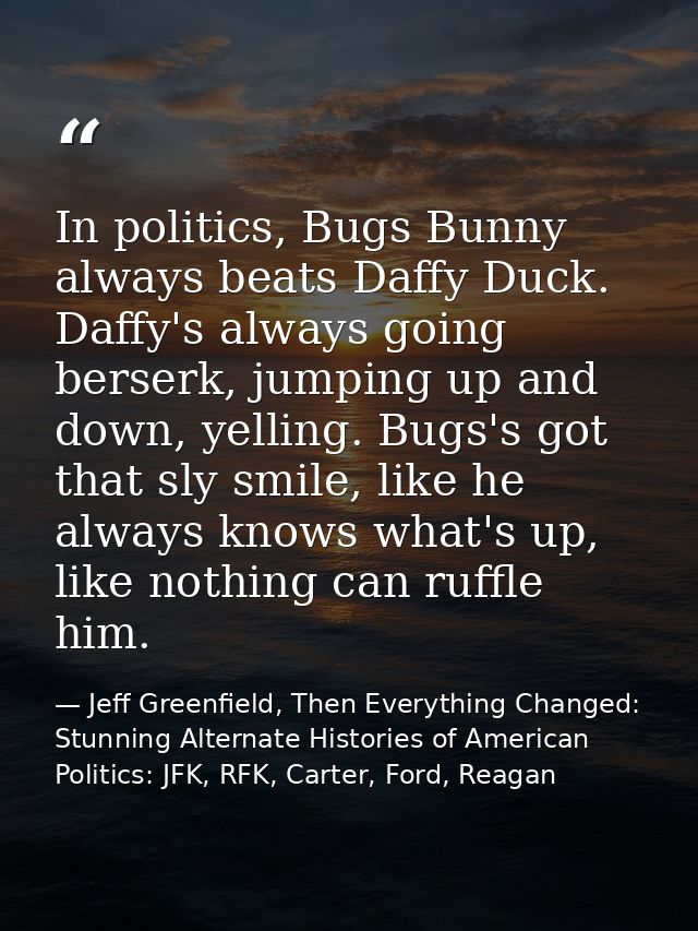 In politics, Bugs Bunny always beats Daffy Duck. Daffy's always going berserk, jumping up and down, yelling. Bugs's got  — Jeff Greenfield, Then Everything Changed: Stunning Alternate Histories of American Politics: JFK, RFK, Carter, Ford, Reagan