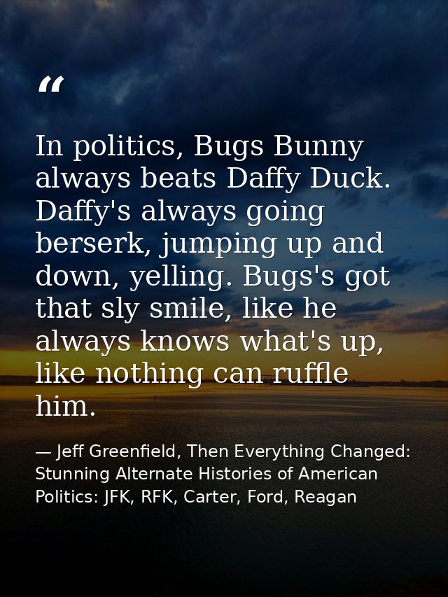 In politics, Bugs Bunny always beats Daffy Duck. Daffy's always going berserk, jumping up and down, yelling. Bugs's got  — Jeff Greenfield, Then Everything Changed: Stunning Alternate Histories of American Politics: JFK, RFK, Carter, Ford, Reagan