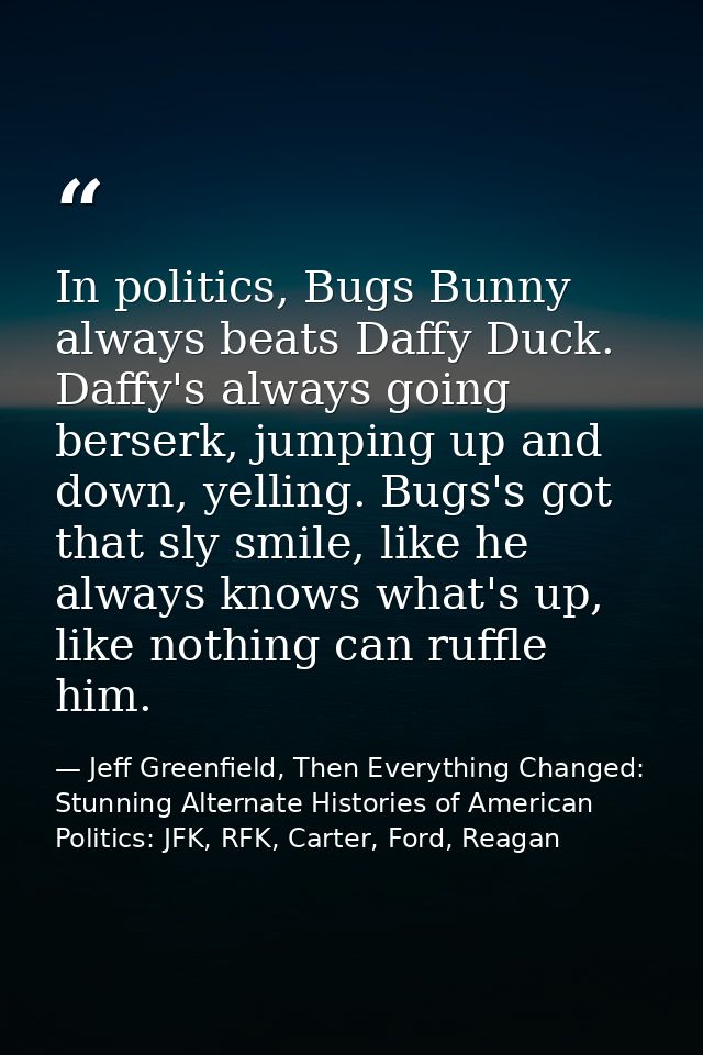 In politics, Bugs Bunny always beats Daffy Duck. Daffy's always going berserk, jumping up and down, yelling. Bugs's got  — Jeff Greenfield, Then Everything Changed: Stunning Alternate Histories of American Politics: JFK, RFK, Carter, Ford, Reagan