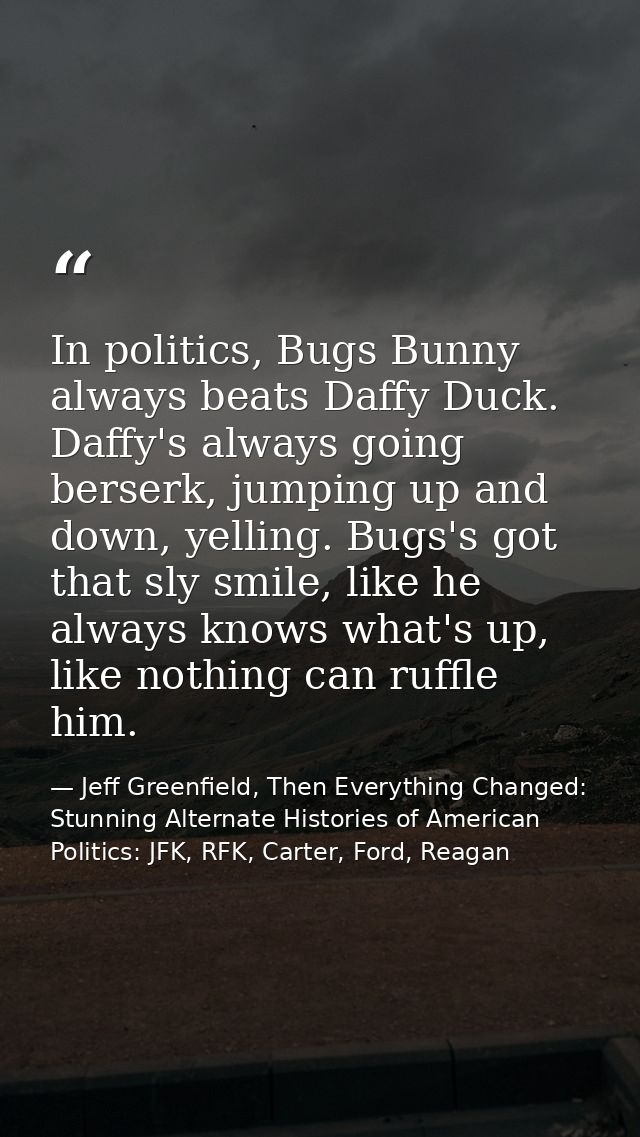 In politics, Bugs Bunny always beats Daffy Duck. Daffy's always going berserk, jumping up and down, yelling. Bugs's got  — Jeff Greenfield, Then Everything Changed: Stunning Alternate Histories of American Politics: JFK, RFK, Carter, Ford, Reagan