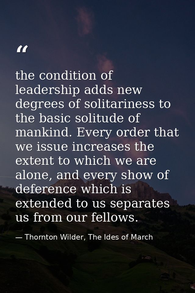 the condition of leadership adds new degrees of solitariness to the basic solitude of mankind. Every order that we issue — Thornton Wilder, The Ides of March