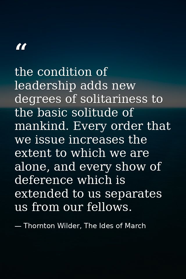 the condition of leadership adds new degrees of solitariness to the basic solitude of mankind. Every order that we issue — Thornton Wilder, The Ides of March