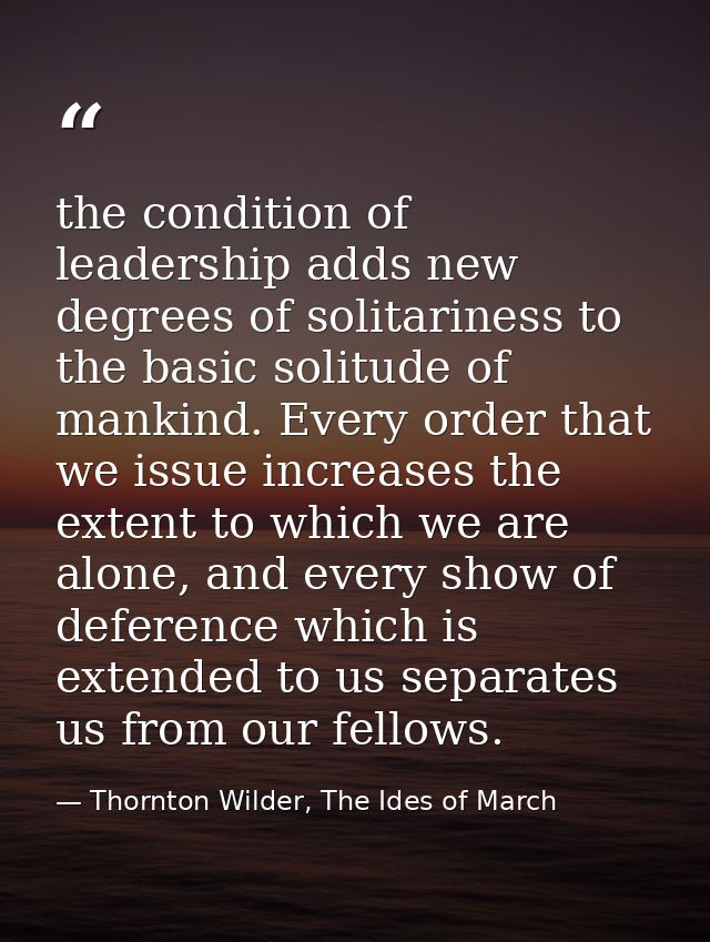 the condition of leadership adds new degrees of solitariness to the basic solitude of mankind. Every order that we issue — Thornton Wilder, The Ides of March