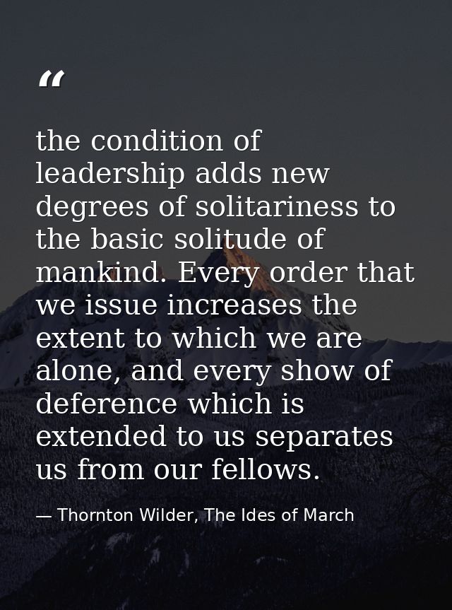 the condition of leadership adds new degrees of solitariness to the basic solitude of mankind. Every order that we issue — Thornton Wilder, The Ides of March