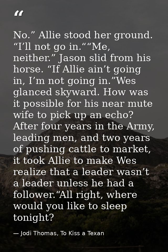 No.” Allie stood her ground. “I’ll not go in.““Me, neither.” Jason slid from his horse. “If Allie ain’t going in, I’m no — Jodi Thomas, To Kiss a Texan