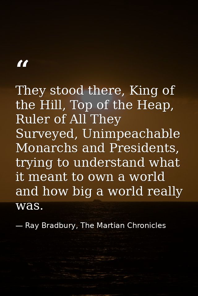 They stood there, King of the Hill, Top of the Heap, Ruler of All They Surveyed, Unimpeachable Monarchs and Presidents,  — Ray Bradbury, The Martian Chronicles