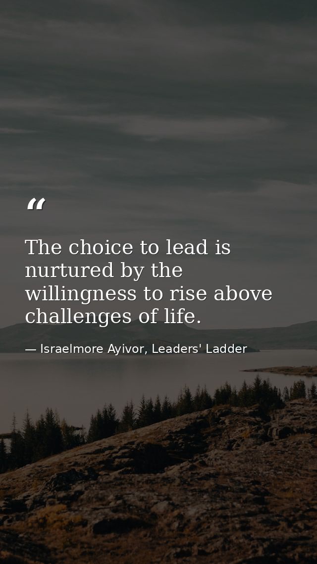 The choice to lead is nurtured by the willingness to rise above challenges of life. — Israelmore Ayivor, Leaders' Ladder