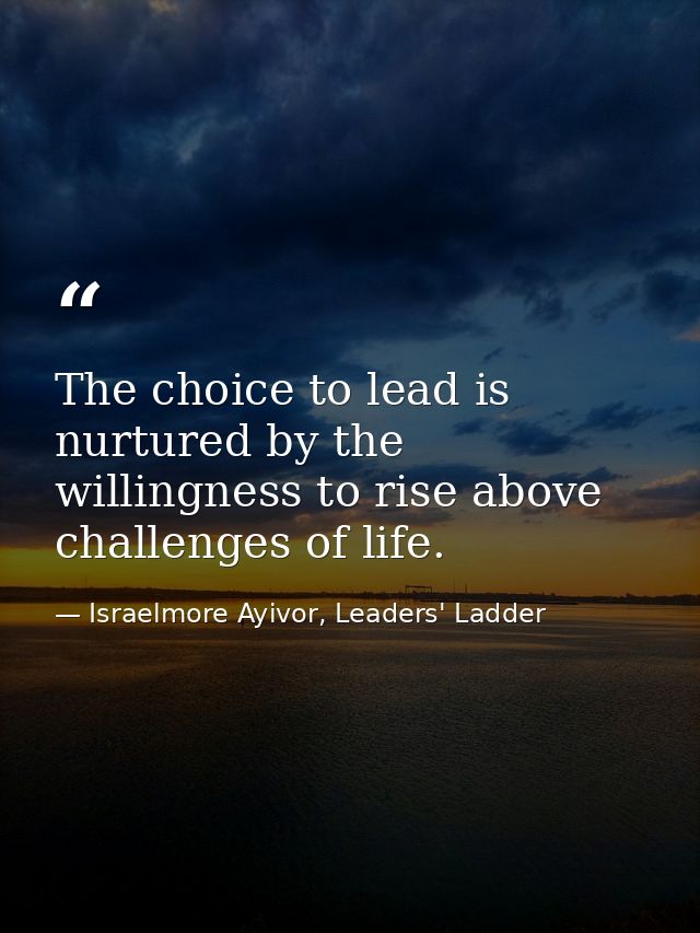 The choice to lead is nurtured by the willingness to rise above challenges of life. — Israelmore Ayivor, Leaders' Ladder