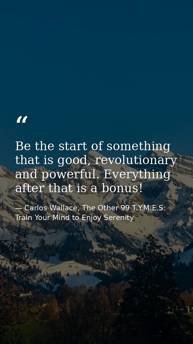 Be the start of something that is good, revolutionary and powerful. Everything after that is a bonus! — Carlos Wallace, The Other 99 T.Y.M.E.S: Train Your Mind to Enjoy Serenity