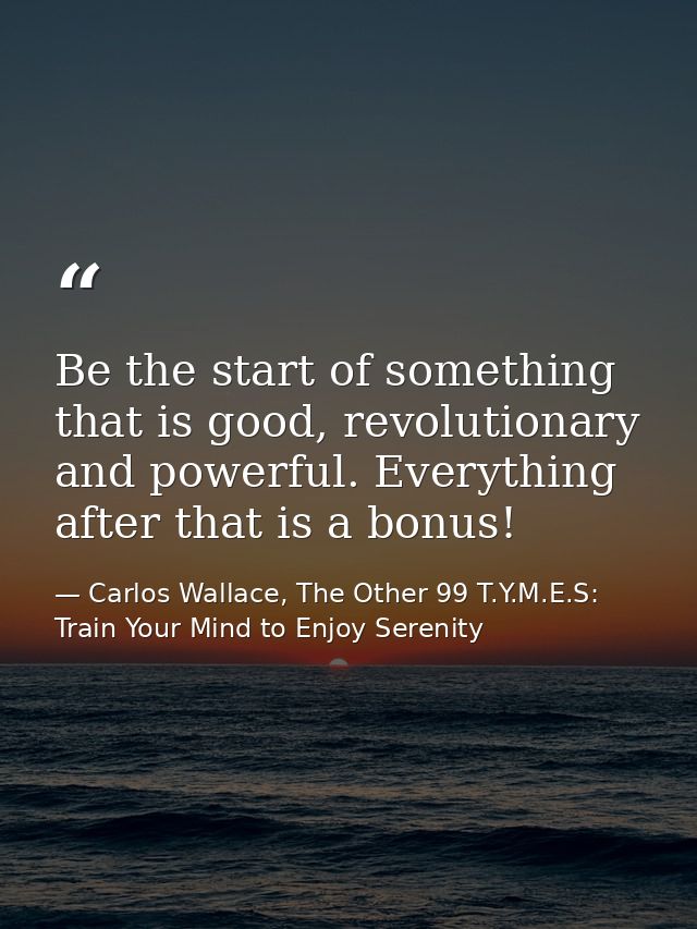 Be the start of something that is good, revolutionary and powerful. Everything after that is a bonus! — Carlos Wallace, The Other 99 T.Y.M.E.S: Train Your Mind to Enjoy Serenity