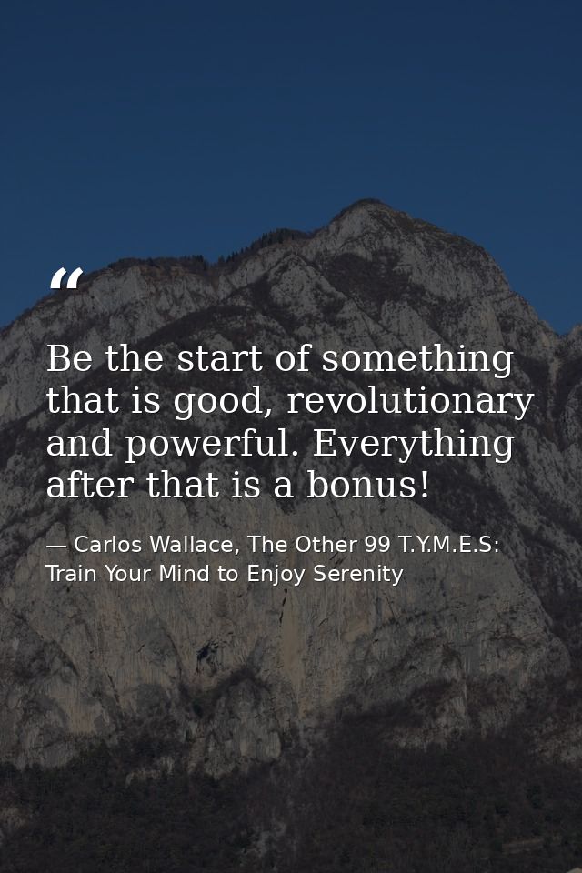 Be the start of something that is good, revolutionary and powerful. Everything after that is a bonus! — Carlos Wallace, The Other 99 T.Y.M.E.S: Train Your Mind to Enjoy Serenity