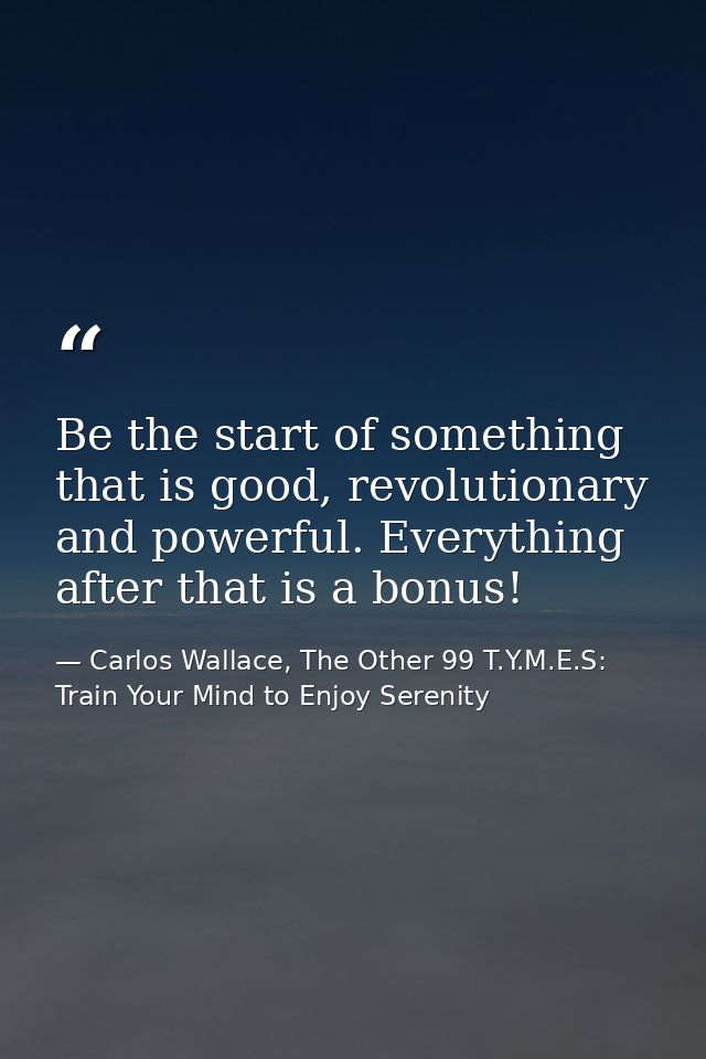 Be the start of something that is good, revolutionary and powerful. Everything after that is a bonus! — Carlos Wallace, The Other 99 T.Y.M.E.S: Train Your Mind to Enjoy Serenity