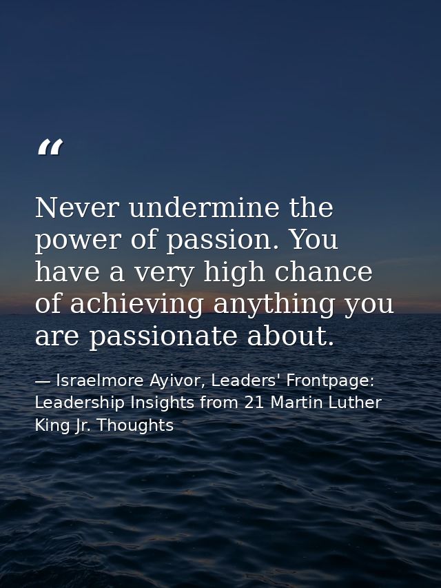 Never undermine the power of passion. You have a very high chance of achieving anything you are passionate about. — Israelmore Ayivor, Leaders' Frontpage: Leadership Insights from 21 Martin Luther King Jr. Thoughts