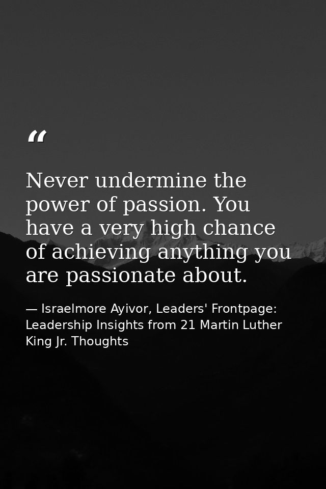 Never undermine the power of passion. You have a very high chance of achieving anything you are passionate about. — Israelmore Ayivor, Leaders' Frontpage: Leadership Insights from 21 Martin Luther King Jr. Thoughts