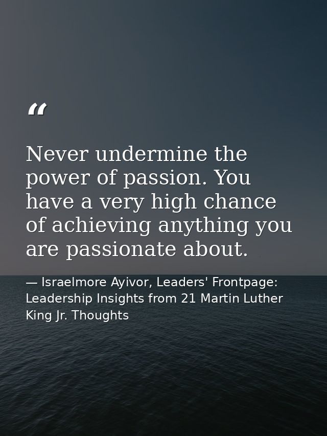 Never undermine the power of passion. You have a very high chance of achieving anything you are passionate about. — Israelmore Ayivor, Leaders' Frontpage: Leadership Insights from 21 Martin Luther King Jr. Thoughts