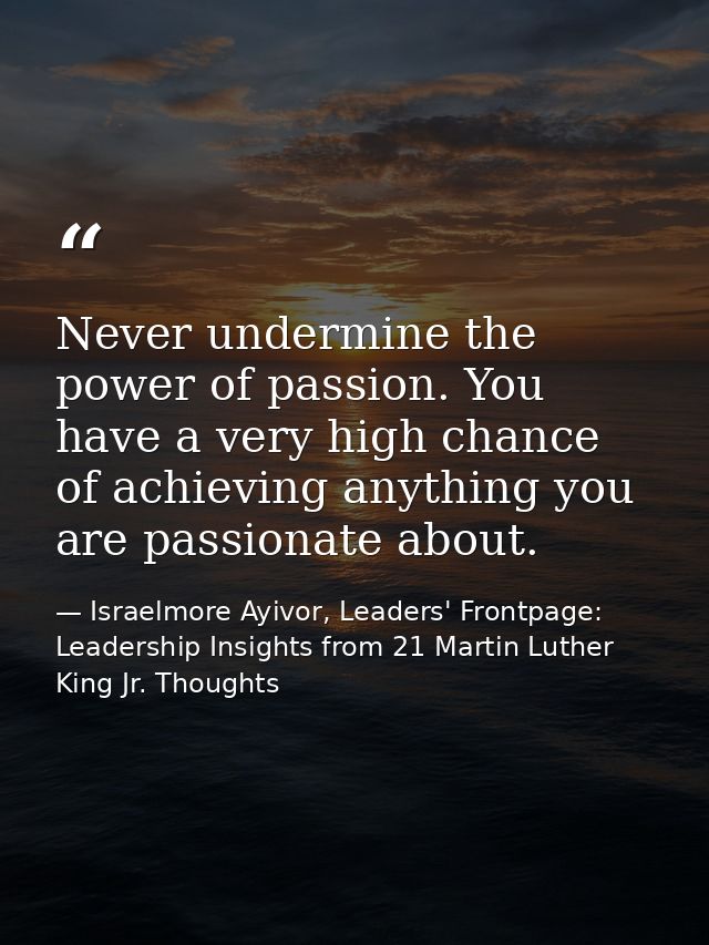 Never undermine the power of passion. You have a very high chance of achieving anything you are passionate about. — Israelmore Ayivor, Leaders' Frontpage: Leadership Insights from 21 Martin Luther King Jr. Thoughts