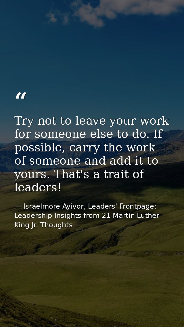 Try not to leave your work for someone else to do. If possible, carry the work of someone and add it to yours. That's a  — Israelmore Ayivor, Leaders' Frontpage: Leadership Insights from 21 Martin Luther King Jr. Thoughts