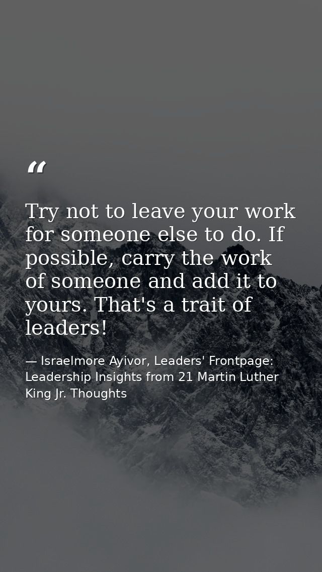 Try not to leave your work for someone else to do. If possible, carry the work of someone and add it to yours. That's a  — Israelmore Ayivor, Leaders' Frontpage: Leadership Insights from 21 Martin Luther King Jr. Thoughts