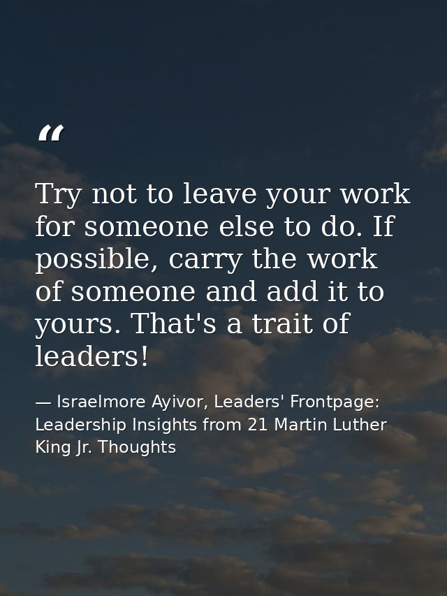 Try not to leave your work for someone else to do. If possible, carry the work of someone and add it to yours. That's a  — Israelmore Ayivor, Leaders' Frontpage: Leadership Insights from 21 Martin Luther King Jr. Thoughts