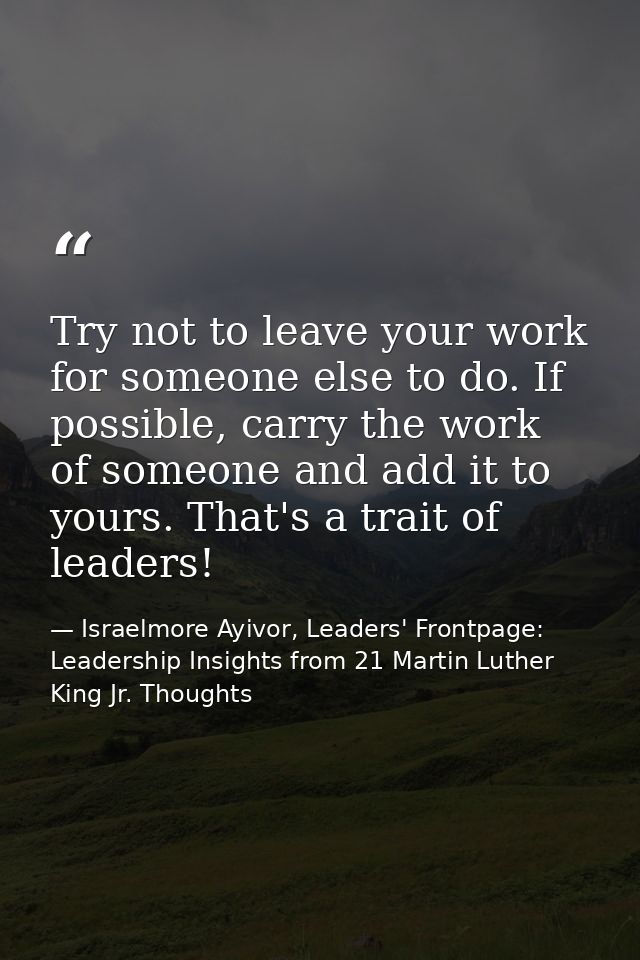 Try not to leave your work for someone else to do. If possible, carry the work of someone and add it to yours. That's a  — Israelmore Ayivor, Leaders' Frontpage: Leadership Insights from 21 Martin Luther King Jr. Thoughts