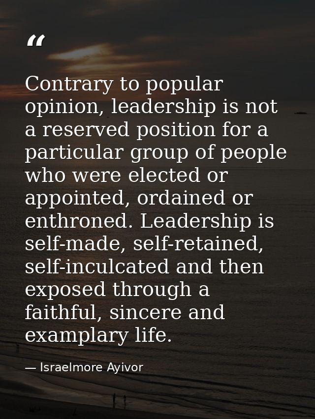 Contrary to popular opinion, leadership is not a reserved position for a particular group of people who were elected or  — Israelmore Ayivor