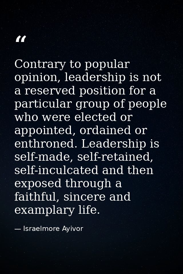 Contrary to popular opinion, leadership is not a reserved position for a particular group of people who were elected or  — Israelmore Ayivor