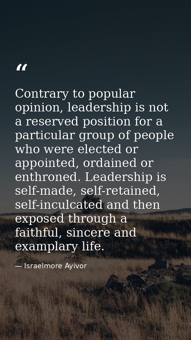 Contrary to popular opinion, leadership is not a reserved position for a particular group of people who were elected or  — Israelmore Ayivor