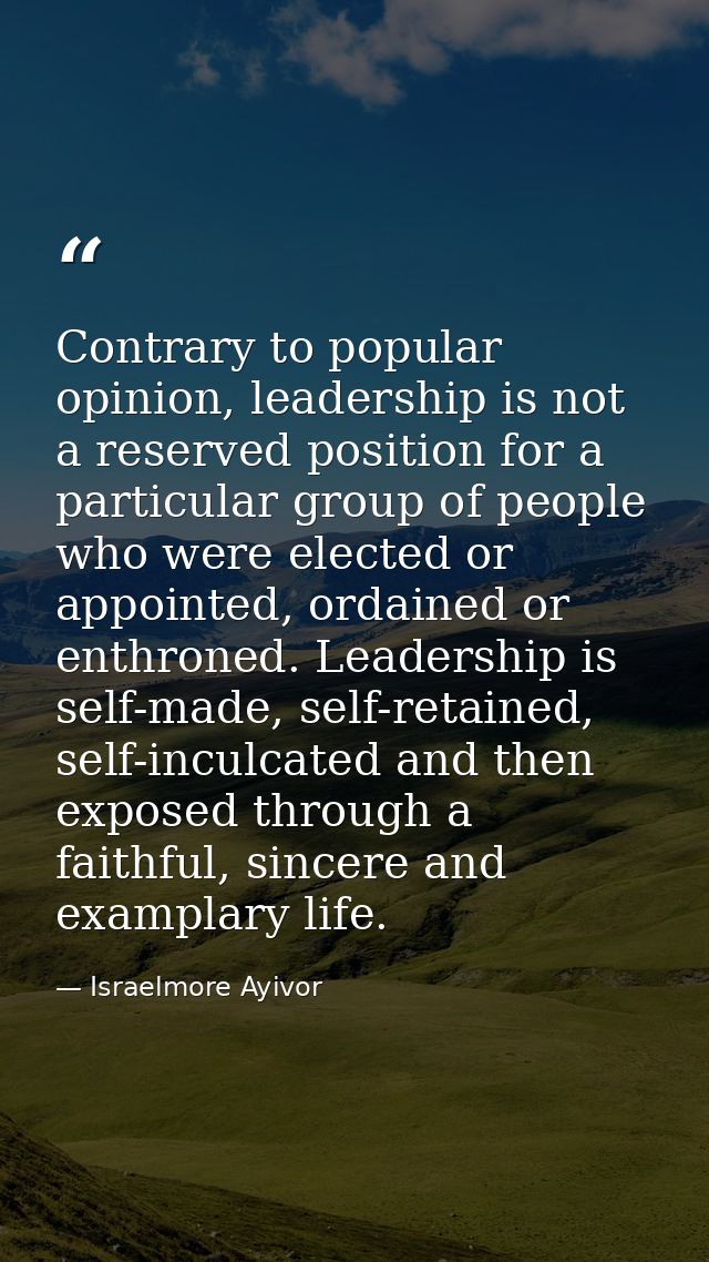 Contrary to popular opinion, leadership is not a reserved position for a particular group of people who were elected or  — Israelmore Ayivor