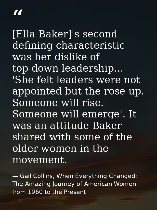 [Ella Baker]'s second defining characteristic was her dislike of top-down leadership... 'She felt leaders were not appoi — Gail Collins, When Everything Changed: The Amazing Journey of American Women from 1960 to the Present