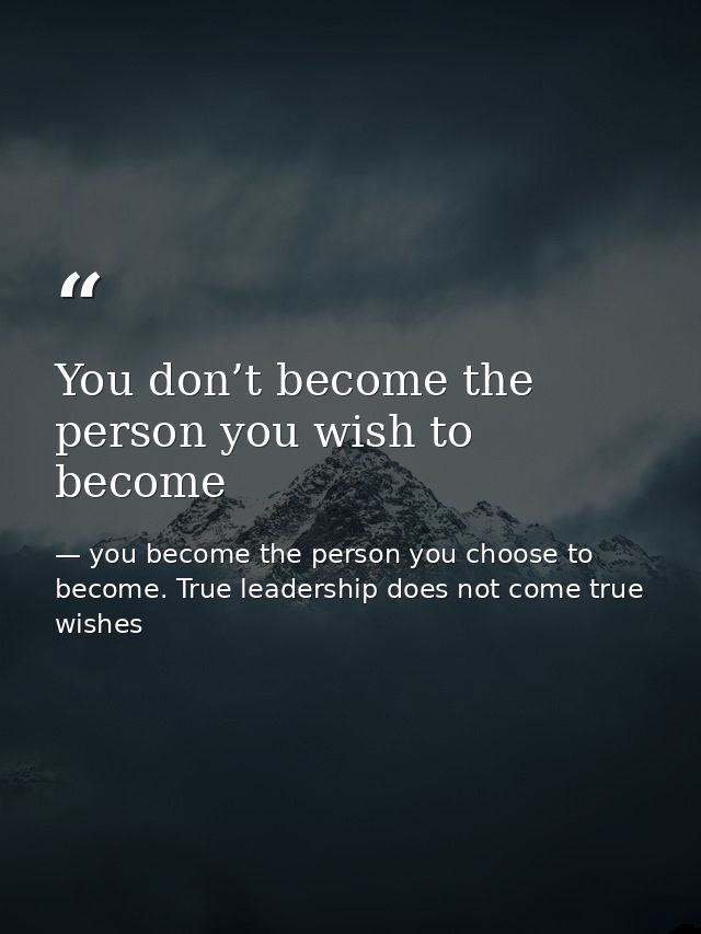 You don’t become the person you wish to become — you become the person you choose to become. True leadership does not come true wishes