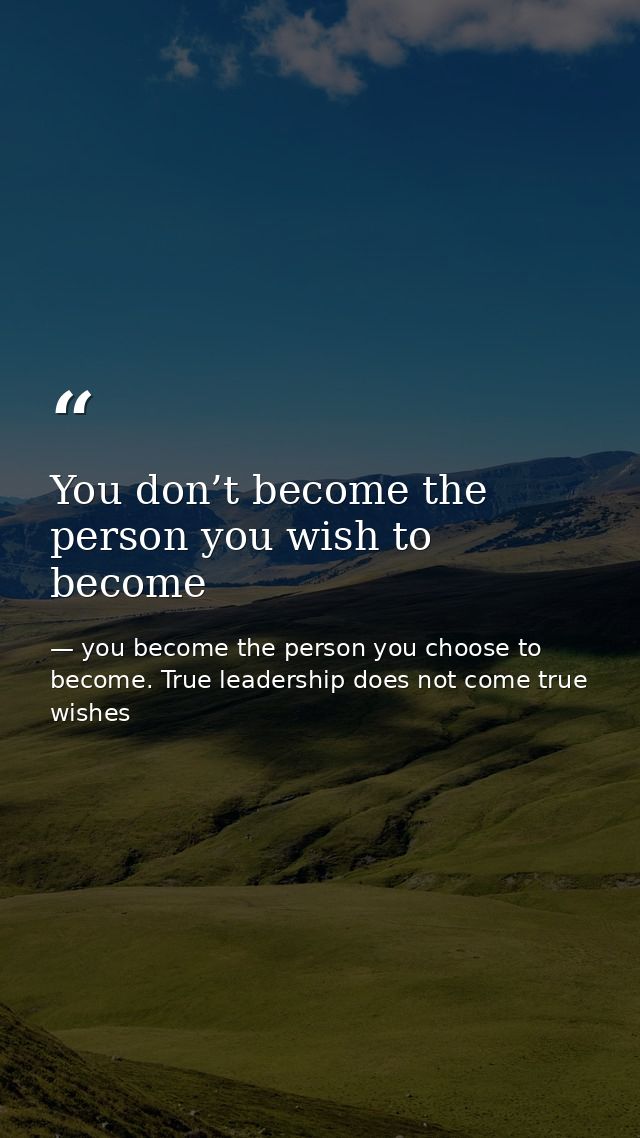 You don’t become the person you wish to become — you become the person you choose to become. True leadership does not come true wishes