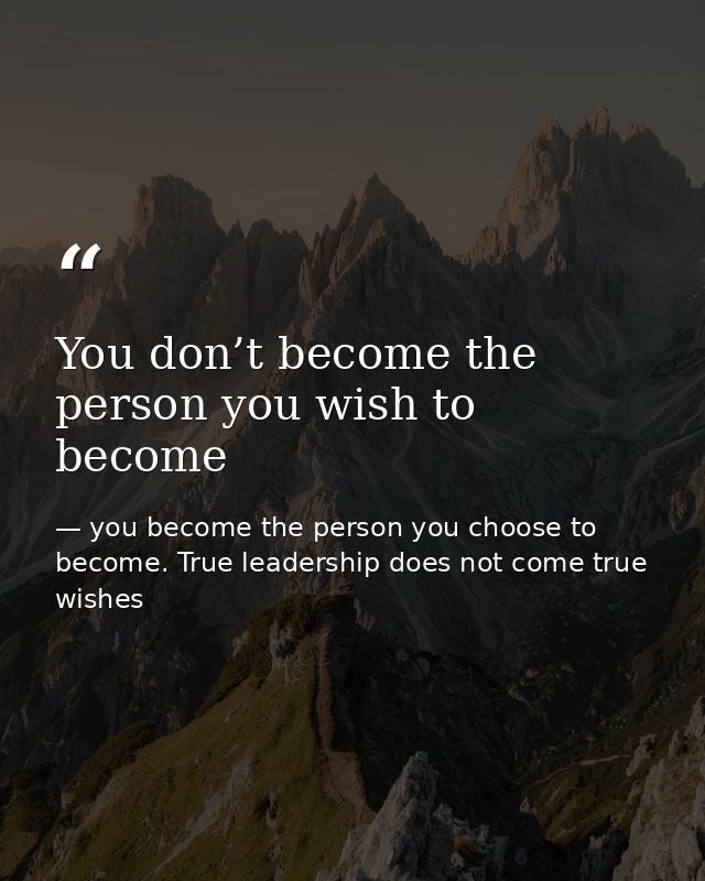 You don’t become the person you wish to become — you become the person you choose to become. True leadership does not come true wishes