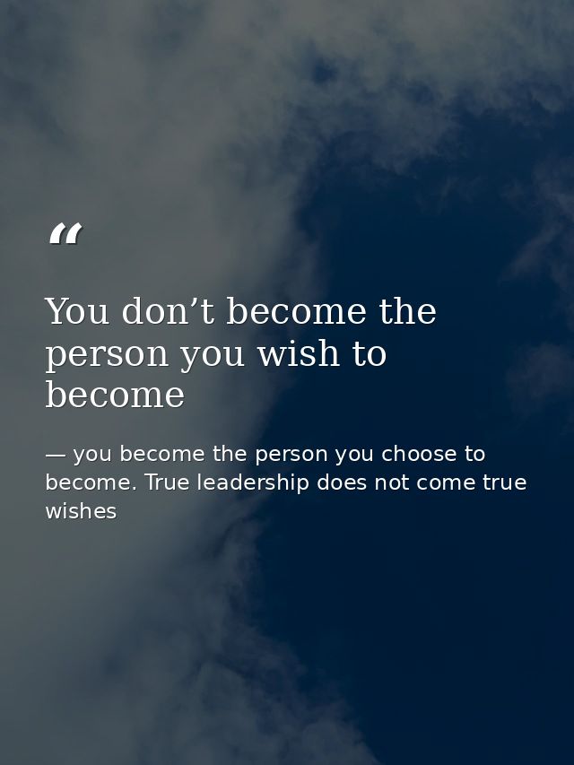 You don’t become the person you wish to become — you become the person you choose to become. True leadership does not come true wishes