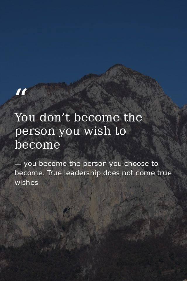 You don’t become the person you wish to become — you become the person you choose to become. True leadership does not come true wishes