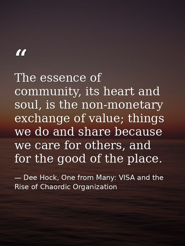 The essence of community, its heart and soul, is the non-monetary exchange of value; things we do and share because we c — Dee Hock, One from Many: VISA and the Rise of Chaordic Organization