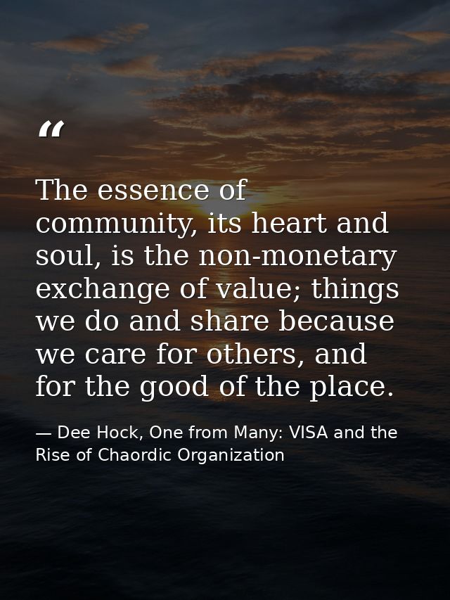 The essence of community, its heart and soul, is the non-monetary exchange of value; things we do and share because we c — Dee Hock, One from Many: VISA and the Rise of Chaordic Organization