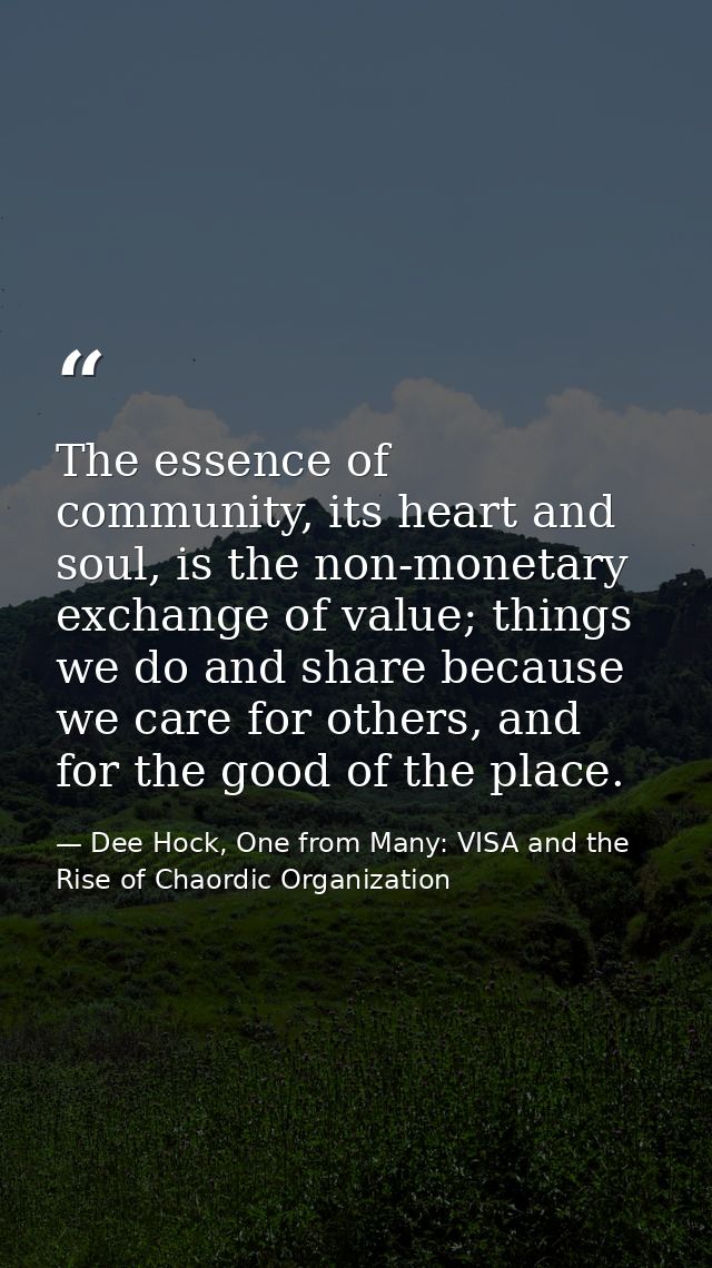 The essence of community, its heart and soul, is the non-monetary exchange of value; things we do and share because we c — Dee Hock, One from Many: VISA and the Rise of Chaordic Organization