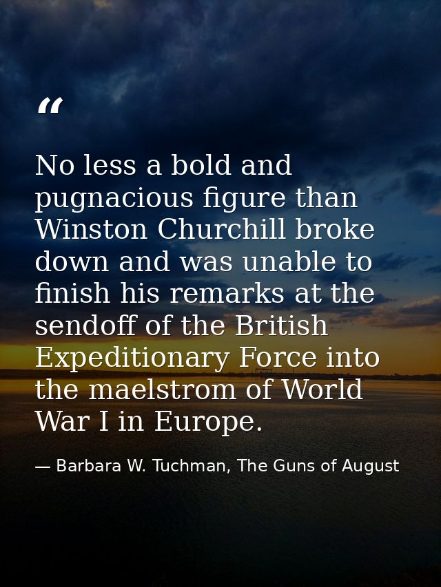 No less a bold and pugnacious figure than Winston Churchill broke down and was unable to finish his remarks at the sendo — Barbara W. Tuchman, The Guns of August