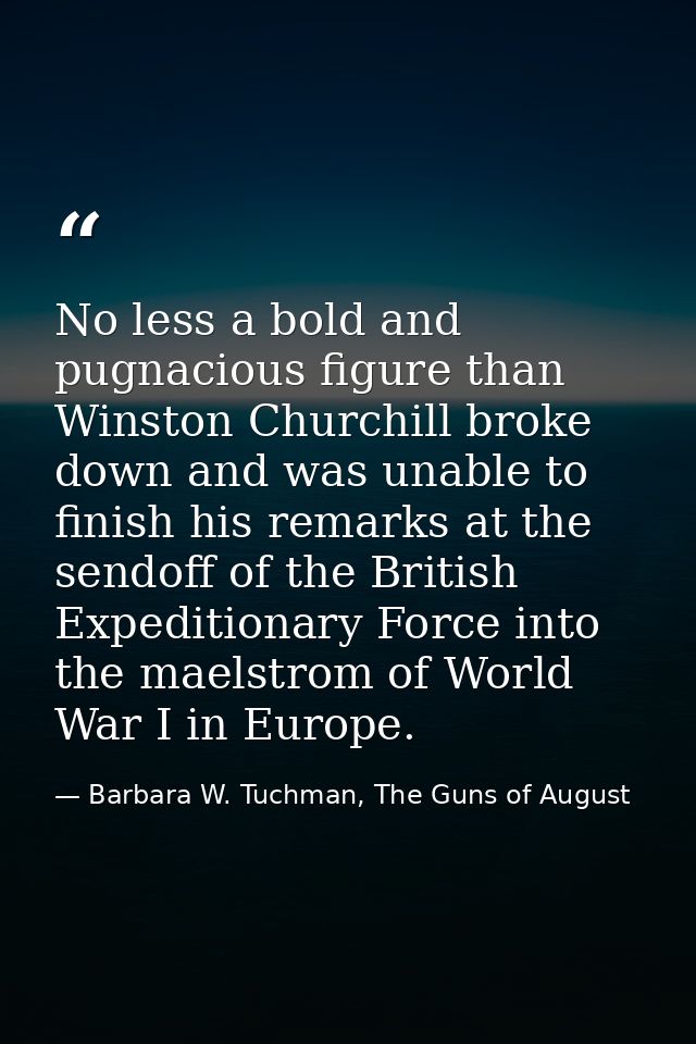 No less a bold and pugnacious figure than Winston Churchill broke down and was unable to finish his remarks at the sendo — Barbara W. Tuchman, The Guns of August