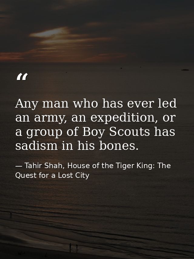 Any man who has ever led an army, an expedition, or a group of Boy Scouts has sadism in his bones. — Tahir Shah, House of the Tiger King: The Quest for a Lost City