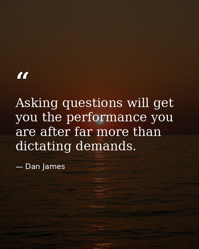 Asking questions will get you the performance you are after far more than dictating demands. — Dan James