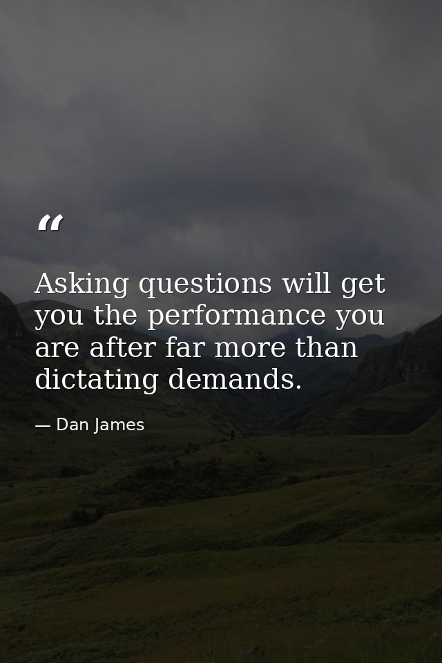 Asking questions will get you the performance you are after far more than dictating demands. — Dan James