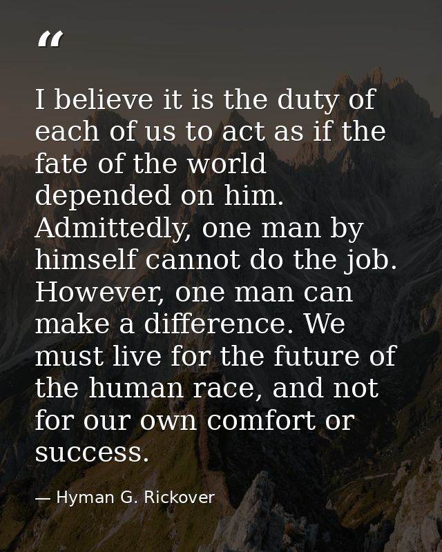 I believe it is the duty of each of us to act as if the fate of the world depended on him. Admittedly, one man by himsel — Hyman G. Rickover